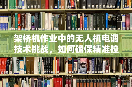 架桥机作业中的无人机电调技术挑战，如何确保精准控制与安全作业？