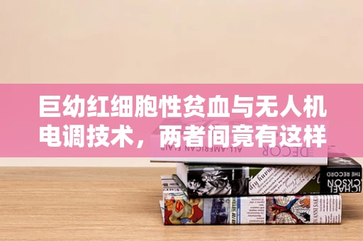 巨幼红细胞性贫血与无人机电调技术，两者间竟有这样的隐秘联系？