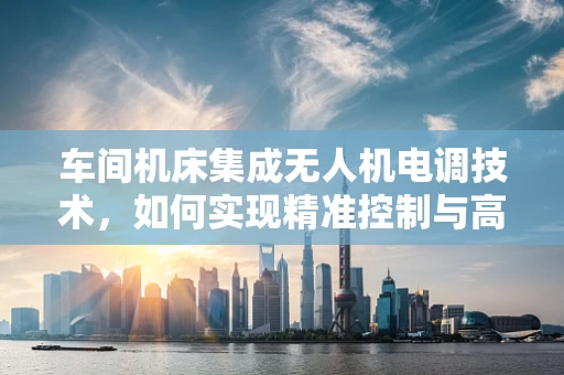 车间机床集成无人机电调技术，如何实现精准控制与高效协同？