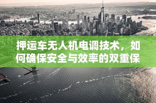 押运车无人机电调技术，如何确保安全与效率的双重保障？