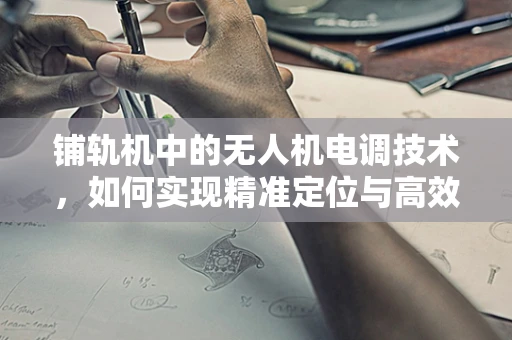 铺轨机中的无人机电调技术，如何实现精准定位与高效作业？