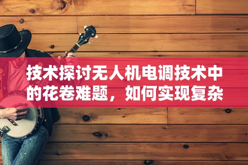 技术探讨无人机电调技术中的花卷难题，如何实现复杂环境下的精准控制？
