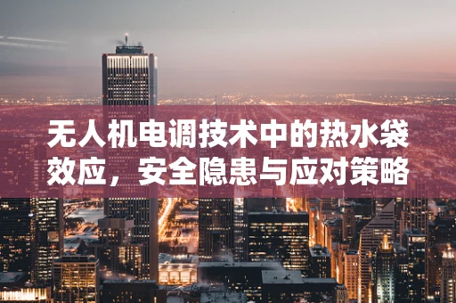 无人机电调技术中的热水袋效应，安全隐患与应对策略