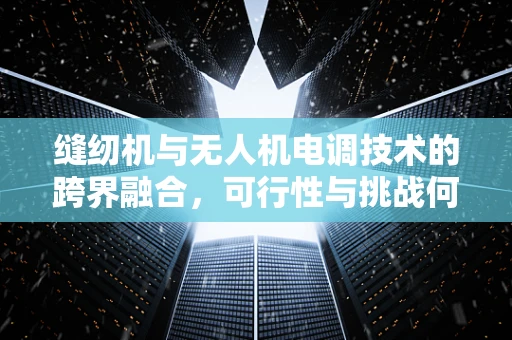 缝纫机与无人机电调技术的跨界融合，可行性与挑战何在？