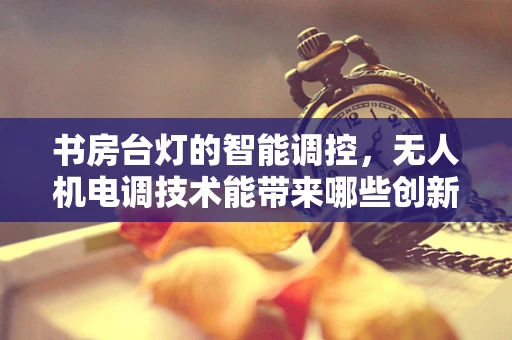 书房台灯的智能调控，无人机电调技术能带来哪些创新应用？