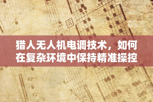 猎人无人机电调技术，如何在复杂环境中保持精准操控？