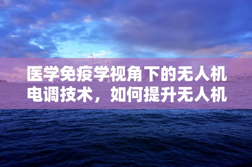 医学免疫学视角下的无人机电调技术，如何提升无人机的‘免疫’能力？