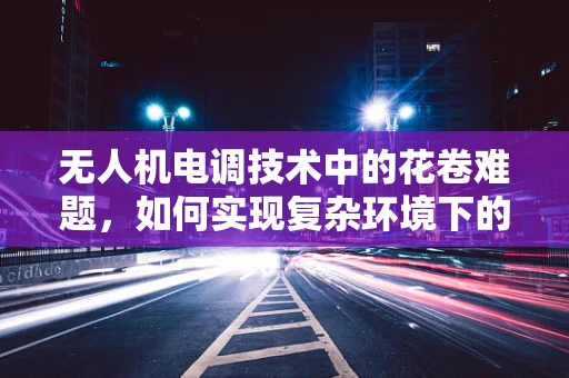 无人机电调技术中的花卷难题，如何实现复杂环境下的精准控制？