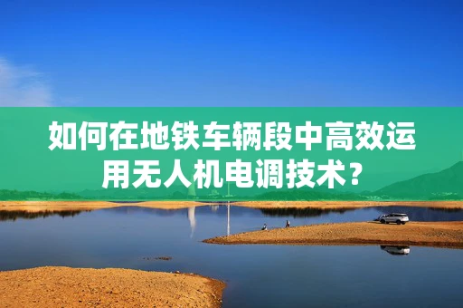 如何在地铁车辆段中高效运用无人机电调技术？