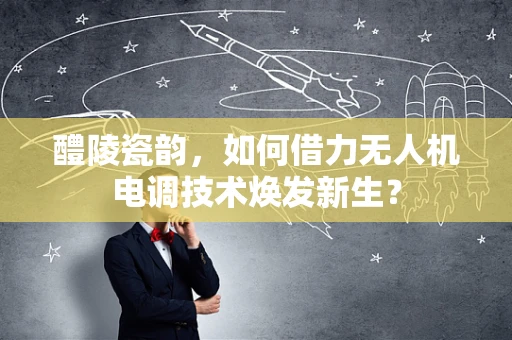 醴陵瓷韵，如何借力无人机电调技术焕发新生？