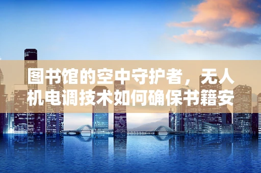图书馆的空中守护者，无人机电调技术如何确保书籍安全？