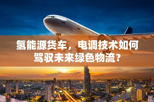 氢能源货车，电调技术如何驾驭未来绿色物流？