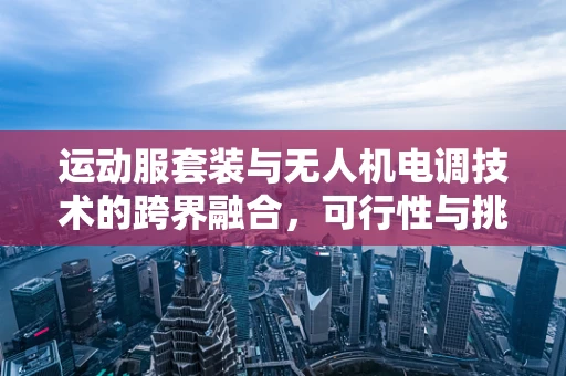 运动服套装与无人机电调技术的跨界融合，可行性与挑战何在？