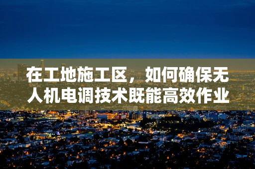 在工地施工区，如何确保无人机电调技术既能高效作业又安全无虞？