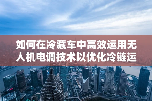 如何在冷藏车中高效运用无人机电调技术以优化冷链运输？