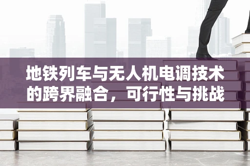 地铁列车与无人机电调技术的跨界融合，可行性与挑战何在？