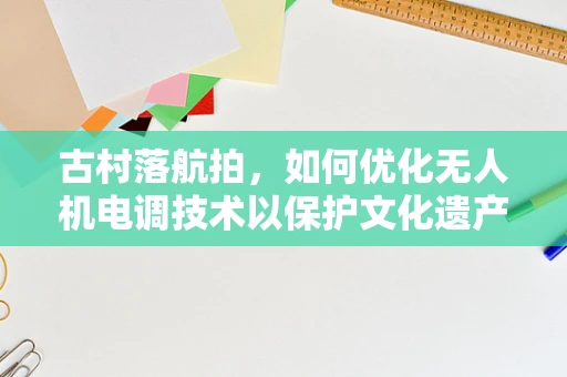 古村落航拍，如何优化无人机电调技术以保护文化遗产的空中视角？