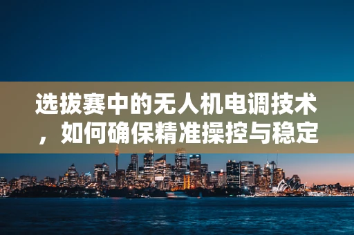 选拔赛中的无人机电调技术，如何确保精准操控与稳定飞行？