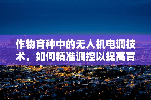 作物育种中的无人机电调技术，如何精准调控以提高育种效率？