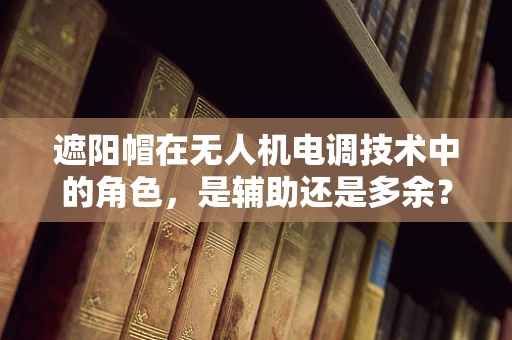遮阳帽在无人机电调技术中的角色，是辅助还是多余？