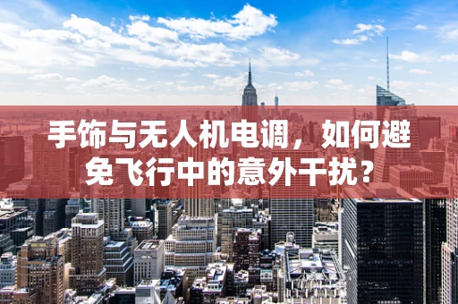 手饰与无人机电调，如何避免飞行中的意外干扰？