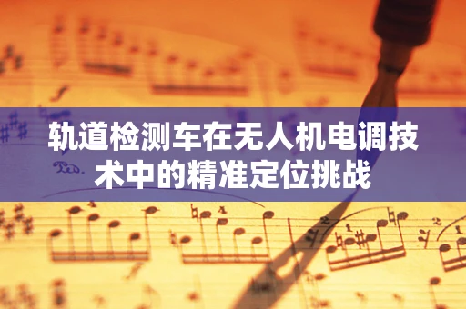 轨道检测车在无人机电调技术中的精准定位挑战