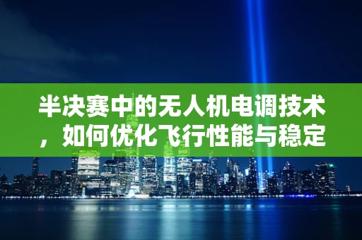 半决赛中的无人机电调技术，如何优化飞行性能与稳定性？