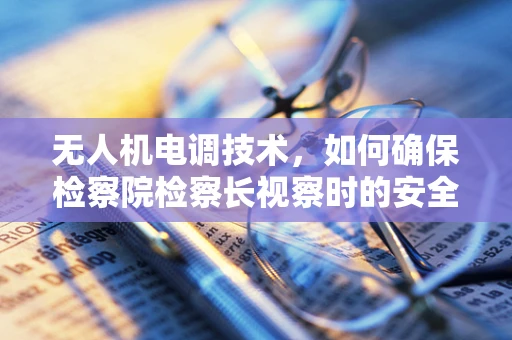 无人机电调技术，如何确保检察院检察长视察时的安全与高效？