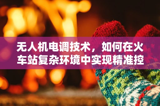 无人机电调技术，如何在火车站复杂环境中实现精准控制？