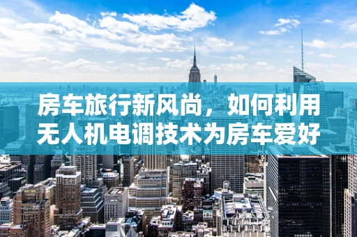 房车旅行新风尚，如何利用无人机电调技术为房车爱好者提供智能导航与安全监控？