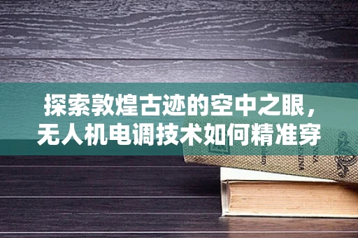 探索敦煌古迹的空中之眼，无人机电调技术如何精准穿越风沙