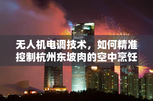 无人机电调技术，如何精准控制杭州东坡肉的空中烹饪？