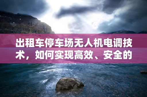 出租车停车场无人机电调技术，如何实现高效、安全的车辆管理？