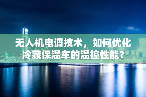 无人机电调技术，如何优化冷藏保温车的温控性能？