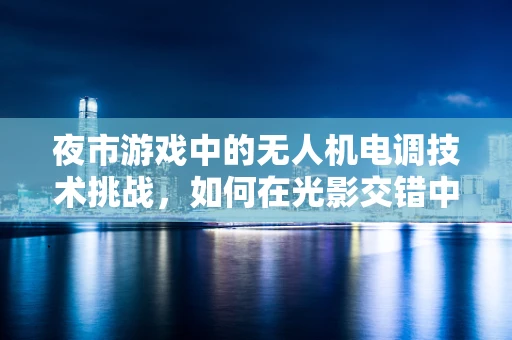 夜市游戏中的无人机电调技术挑战，如何在光影交错中精准导航？