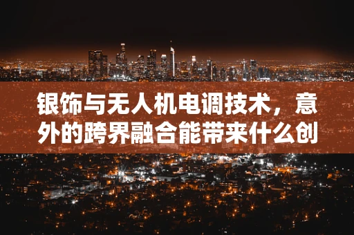 银饰与无人机电调技术，意外的跨界融合能带来什么创新？