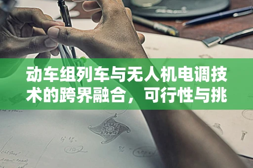 动车组列车与无人机电调技术的跨界融合，可行性与挑战何在？