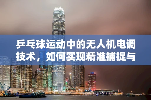 乒乓球运动中的无人机电调技术，如何实现精准捕捉与稳定传输？