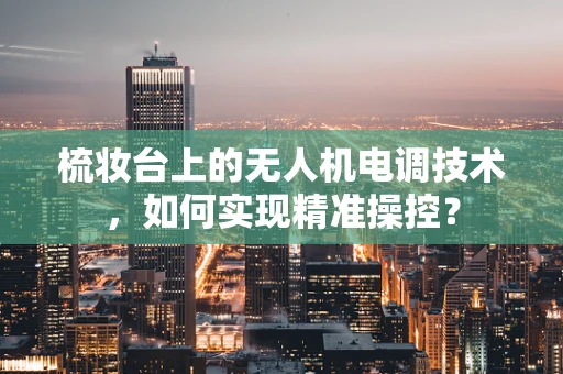 梳妆台上的无人机电调技术，如何实现精准操控？