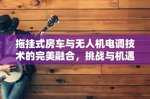 拖挂式房车与无人机电调技术的完美融合，挑战与机遇何在？