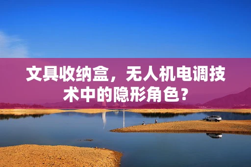 文具收纳盒，无人机电调技术中的隐形角色？