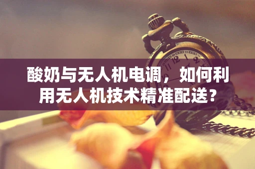 酸奶与无人机电调，如何利用无人机技术精准配送？