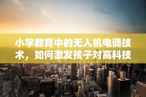 小学教育中的无人机电调技术，如何激发孩子对高科技的兴趣？