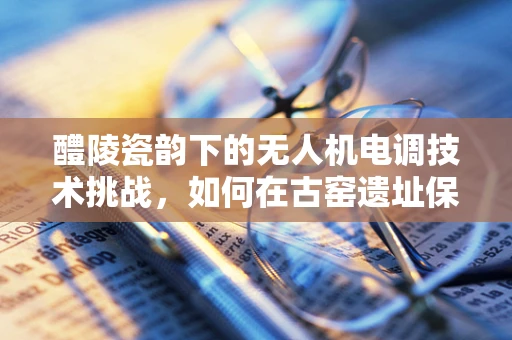 醴陵瓷韵下的无人机电调技术挑战，如何在古窑遗址保护中精准控制飞行？