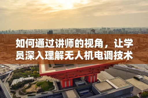 如何通过讲师的视角，让学员深入理解无人机电调技术的核心？
