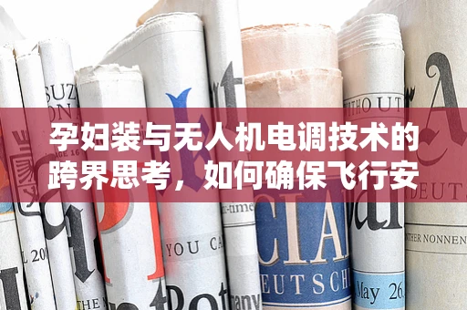 孕妇装与无人机电调技术的跨界思考，如何确保飞行安全与孕妇的舒适性？