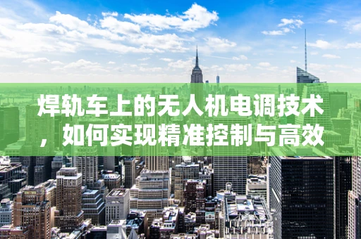 焊轨车上的无人机电调技术，如何实现精准控制与高效作业？