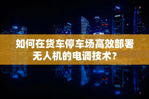如何在货车停车场高效部署无人机的电调技术？