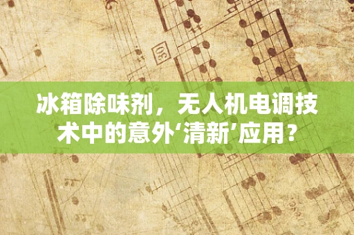 冰箱除味剂，无人机电调技术中的意外‘清新’应用？
