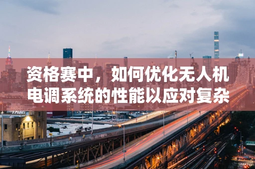 资格赛中，如何优化无人机电调系统的性能以应对复杂环境挑战？